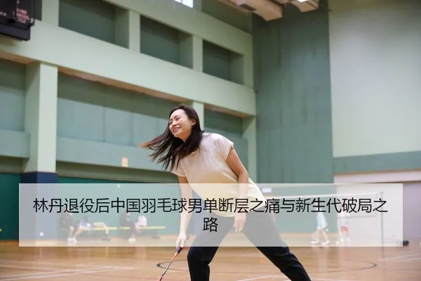 林丹退役后中国羽毛球男单断层之痛与新生代破局之路