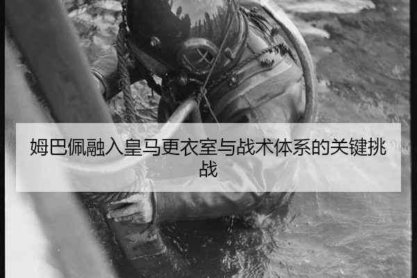 姆巴佩融入皇马更衣室与战术体系的关键挑战
