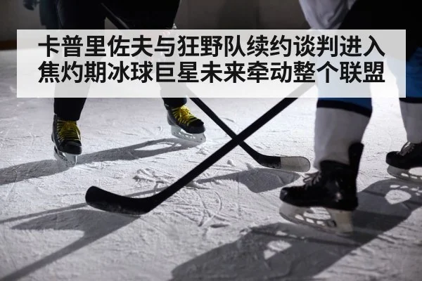 卡普里佐夫与狂野队续约谈判进入焦灼期冰球巨星未来牵动整个联盟